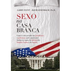 Sexo na Casa Branca - Como a vida privada dos presidentes e poderosos norte-americanos mudou os rumos da história dos Estados Unidos e do mundo